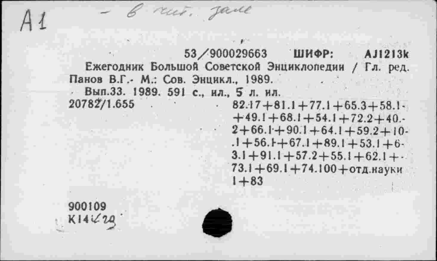 ﻿53/900029663 ШИФР:	АЈ1213к
Ежегодник Большой Советской Энциклопедии / Гл. ред. Панов В.Г.- М.: Сов. Энцикл., 1989.	.
Выл.33. 1989. 591 с., ил., 5 л. ил.
2078Ž/1.655	82.17+81.1+77.1+65.3+58.1-
+49.1+68.1+54.1+72.2+40,-2 + 66.1+90.1+64.1+59.2+10-. 1+56. Е+67.1+89.1+53.1+6-3.1+91.1+57.2 + 55.1+62.1+■ 73.1+69.1 +74.100+отд.науки 1+83
900109
К14/1в ’